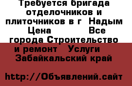 Требуется бригада отделочников и плиточников в г. Надым › Цена ­ 1 000 - Все города Строительство и ремонт » Услуги   . Забайкальский край